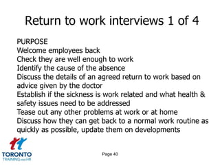 Page 40
Return to work interviews 1 of 4
PURPOSE
Welcome employees back
Check they are well enough to work
Identify the cause of the absence
Discuss the details of an agreed return to work based on
advice given by the doctor
Establish if the sickness is work related and what health &
safety issues need to be addressed
Tease out any other problems at work or at home
Discuss how they can get back to a normal work routine as
quickly as possible, update them on developments
 