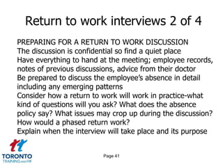 Page 41
Return to work interviews 2 of 4
PREPARING FOR A RETURN TO WORK DISCUSSION
The discussion is confidential so find a quiet place
Have everything to hand at the meeting; employee records,
notes of previous discussions, advice from their doctor
Be prepared to discuss the employee’s absence in detail
including any emerging patterns
Consider how a return to work will work in practice-what
kind of questions will you ask? What does the absence
policy say? What issues may crop up during the discussion?
How would a phased return work?
Explain when the interview will take place and its purpose
 