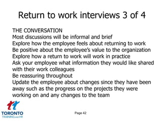 Page 42
Return to work interviews 3 of 4
THE CONVERSATION
Most discussions will be informal and brief
Explore how the employee feels about returning to work
Be positive about the employee’s value to the organization
Explore how a return to work will work in practice
Ask your employee what information they would like shared
with their work colleagues
Be reassuring throughout
Update the employee about changes since they have been
away such as the progress on the projects they were
working on and any changes to the team
 