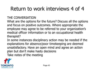 Page 43
Return to work interviews 4 of 4
THE CONVERSATION
What are the options for the future? Discuss all the options
and focus on positive outcomes. Where appropriate the
employee may agree to be referred to your organization’s
medical officer information or to an occupational health
therapist?
In some instances disciplinary action may be needed if the
explanations for absence/poor timekeeping are deemed
unsatisfactory. Have an open mind and agree an action
plan but don’t make hasty decisions
Take notes of the meeting
 