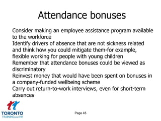 Page 45
Attendance bonuses
Consider making an employee assistance program available
to the workforce
Identify drivers of absence that are not sickness related
and think how you could mitigate them-for example,
flexible working for people with young children
Remember that attendance bonuses could be viewed as
discriminatory
Reinvest money that would have been spent on bonuses in
a company-funded wellbeing scheme
Carry out return-to-work interviews, even for short-term
absences
 