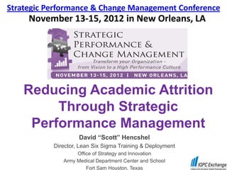 Strategic Performance & Change Management Conference
     November 13-15, 2012 in New Orleans, LA




    Reducing Academic Attrition
         Through Strategic
     Performance Management
                    David “Scott” Hencshel
           Director, Lean Six Sigma Training & Deployment
                   Office of Strategy and Innovation
              Army Medical Department Center and School
                       Fort Sam Houston, Texas
 