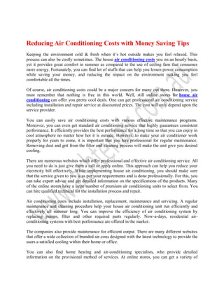 Reducing Air Conditioning Costs with Money Saving Tips
Keeping the environment cold & fresh when it’s hot outside makes you feel relaxed. This
process can also be costly sometimes. The house air conditioning costs you on an hourly basis,
yet it provides great comfort in summer as compared to the use of ceiling fans that consumes
more energy. Fortunately, you can find lot of stuffs that can help you lessen power consumption
while saving your money, and reducing the impact on the environment making you feel
comfortable all the times.

Of course, air conditioning costs could be a major concern for many out there. However, you
must remember that nothing is free in this world. Well, still online stores for house air
conditioning can offer you pretty cool deals. One can get professional air conditioning service
including installation and repair service at discounted prices. The cost will only depend upon the
service provider.

You can easily save air conditioning costs with various effective maintenance programs.
Moreover, you can even get standard air conditioning service that highly guarantees consistent
performance. It efficiently provides the best performance for a long time so that you can enjoy in
cool atmosphere no matter how hot it is outside. However, to make your air conditioner work
properly for years to come, it is important that you hire professional for regular maintenance.
Removing dust and grit from the filter and cleaning process will make the unit give you desired
cooling.

There are numerous websites which offer professional and effective air conditioning service. All
you need to do is just give them a call or apply online. This approach can help you reduce your
electricity bill effectively. While implementing house air conditioning, you should make sure
that the service given to you is as per your requirements and is done professionally. For this, you
can take expert advice and get detailed information on the specifications of the products. Many
of the online stores have a large number of premium air conditioning units to select fro m. You
can hire qualified technical for the installation process and repair.

Air conditioning costs include installation, replacement, maintenance and servicing. A regular
maintenance and cleaning procedure help your house air conditioning unit run efficiently and
effectively all summer long. You can improve the efficiency of air conditioning system by
replacing pumps, filter and other required parts regularly. Now-a-days, residential air-
conditioning systems with best performance are offered in the market.

The companies also provide maintenance for efficient output. There are many different websites
that offer a wide collection of branded air-cons designed with the latest technology to provide the
users a satisfied cooling within their home or office.

You can also find home heating and air-conditioning specialists, who provide detailed
information on the provisional method of services. At online stores, you can get a variety of
 