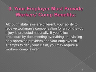 Although state laws are different, your ability to
receive workman’s compensation for an on-the-job
injury is protected nationally. If you follow
procedure by documenting everything and visiting
only approved providers and your employer still
attempts to deny your claim, you may require a
workers’ comp lawyer.
10
 