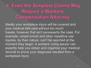 Ideally your workplace injury will be covered and
your medical bills paid without too much
hassle, however that isn’t necessarily the case. For
example, carpal tunnel and other repetitive use
injuries, by their nature, can’t be reported at the
moment they begin. A workers’ comp lawyer can
expertly help you obtain and organize your medical
records to prove your diagnosis resulted from a
workplace injury.
11
 