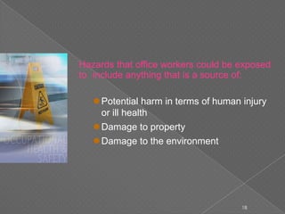 Hazards that office workers could be exposed
to include anything that is a source of:
Potential harm in terms of human injury
or ill health
Damage to property
Damage to the environment
18
 