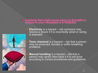  Anything that might cause injury or ill health to
anyone in your workplace is a HAZARD
 Electricity is a hazard – risk someone may
receive a shock if it is incorrectly wired or wiring
is exposed
 Toxic chemical is a hazard – risk that a person
may be poisoned, burned or suffer breathing
problems
 Manual handling is a hazard – risk that a
person may sprain their back if it is not done
according to correct procedures and guidelines
21
 