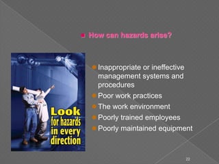  How can hazards arise?
 Inappropriate or ineffective
management systems and
procedures
 Poor work practices
 The work environment
 Poorly trained employees
 Poorly maintained equipment
22
 