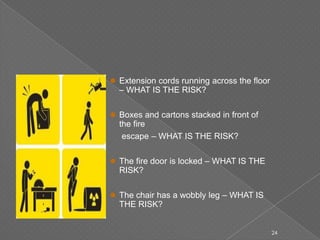  Extension cords running across the floor
– WHAT IS THE RISK?
 Boxes and cartons stacked in front of
the fire
escape – WHAT IS THE RISK?
 The fire door is locked – WHAT IS THE
RISK?
 The chair has a wobbly leg – WHAT IS
THE RISK?
24
 