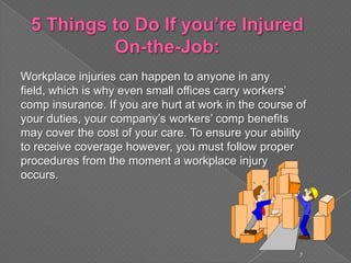 Workplace injuries can happen to anyone in any
field, which is why even small offices carry workers’
comp insurance. If you are hurt at work in the course of
your duties, your company’s workers’ comp benefits
may cover the cost of your care. To ensure your ability
to receive coverage however, you must follow proper
procedures from the moment a workplace injury
occurs.
7
 
