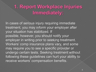 In cases of serious injury requiring immediate
treatment, you may inform your employer after
your situation has stabilized. If
possible, however, you should notify your
employer in writing prior to seeking treatment.
Workers’ comp insurance plans vary, and some
may require you to see a specific provider or
undergo certain tests. Seeking treatment without
following these guidelines can hurt your ability to
receive workers’ compensation benefits.
8
 