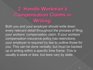 Both you and your employer should write down
every relevant detail throughout the process of filing
your workers’ compensation claim. If your workers’
compensation insurance policy has restrictions,
your employer is required by law to outline those for
you. This can be done verbally, but must be backed
up in writing within a specific time frame. This is
usually a week or less, but laws vary by state.
9
 