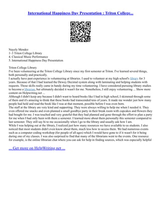 International Happiness Day Presentation : Triton College...
Nayely Mendez
1–3 Triton College Library
4. Classical Music Performance
5. International Happiness Day Presentation
Triton College Library
I've been volunteering at the Triton College Library since my first semester at Triton. I've learned several things,
both personally and practically.
I actually have past experience in volunteering at libraries. I used to volunteer at my high school's library for 3
years. Because of that I had learned the Dewey Decimal system along with laminating and helping students with
requests. Those skills really came in handy during my time volunteering. I have considered pursuing library studies
to become a librarian, but ultimately decided it wasn't for me. Nonetheless, I still enjoy volunteering ... Show more
content on Helpwriting.net ...
Although I didn't keep any because I didn't want to hoard books like I had in high school, I skimmed through some
of them and it's amazing to think that these books had transcended tens of years. It made me wonder just how many
people had held and read the book like I was at that moment, possible before I was even born.
The staff at the library are very kind and supporting. They were always willing to help me when I needed it. They
even offered me snacks and even planned a small goodbye party in their break room with cupcakes and flowers they
had bought for me. I was touched and very grateful that they had planned and gone through the effort to plan a party
for me when I had only been with them a semester. I learned more about them personally this semester compared to
last semester. They still say hi to me occasionally when I go to the library and usually ask how I am.
While I was helping out at the library, I realized just how many resources we have available to us students. I also
noticed that most students didn't even know about them, much less how to access them. We had numerous events
such as a computer coding workshop (for people of all ages) which I would have gone to if it wasn't for it being
during one of my classes. I was also surprised to find that many of the librarians went to the events. One resource
for example, is the online librarian chat where you can ask for help in finding sources, which was especially helpful
... Get more on HelpWriting.net ...
 