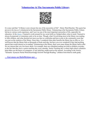 Volunteering At The Sacramento Public Library
It is once said that "A library is not a luxury but one of the necessities of life"– Henry Ward Beecher. This quote has
proven to be true as I volunteered at the Sacramento Public library. Volunteering at the Sacramento Public Library
led me to various work experience, and I see it as one of the most important necessities of life, especially for
education. At the library, I learned to work around for my social skills as I helped others when in need, I learned to
always be punctual, or sometimes early to be on time. Though, what I loved doing most in the library was reading
to little children, and what shocked me most was that we could plan and host events in the community room that
was just on the outskirts of the library. Since then, I wondered what other benefits the library has to offer us. It is
well known that the library bids us thousands of book each day, but have you ever wondered if they had anything
special that would interest us in reading? Volunteering at the library, there were many things the library had to offer
for our interest that very few knew about. For example, there are scheduled reading out loud to children everyday,
or the fact that they have a senior teaching day every saturday. Senior Teaching day is where high school volunteers
help elders use the basics of computers, or any help they might need on the internet. According to the Article,
"Semantic–Syntactic Partial Word Knowledge Growth Through Reading," children from third to ninth grade,
... Get more on HelpWriting.net ...
 