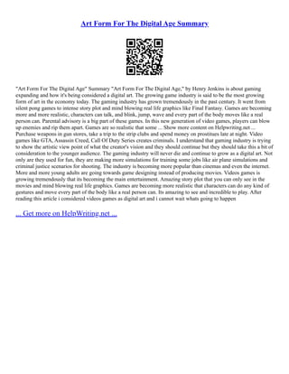 Art Form For The Digital Age Summary
"Art Form For The Digital Age" Summary "Art Form For The Digital Age," by Henry Jenkins is about gaming
expanding and how it's being considered a digital art. The growing game industry is said to be the most growing
form of art in the economy today. The gaming industry has grown tremendously in the past century. It went from
silent pong games to intense story plot and mind blowing real life graphics like Final Fantasy. Games are becoming
more and more realistic, characters can talk, and blink, jump, wave and every part of the body moves like a real
person can. Parental advisory is a big part of these games. In this new generation of video games, players can blow
up enemies and rip them apart. Games are so realistic that some ... Show more content on Helpwriting.net ...
Purchase weapons in gun stores, take a trip to the strip clubs and spend money on prostitues late at night. Video
games like GTA, Assassin Creed, Call Of Duty Series creates criminals. I understand that gaming industry is trying
to show the artistic view point of what the creator's vision and they should continue but they should take this a bit of
consideration to the younger audience. The gaming industry will never die and continue to grow as a digital art. Not
only are they used for fun, they are making more simulations for training some jobs like air plane simulations and
criminal justice scenarios for shooting. The industry is becoming more popular than cinemas and even the internet.
More and more young adults are going towards game designing instead of producing movies. Videos games is
growing tremendously that its becoming the main entertainment. Amazing story plot that you can only see in the
movies and mind blowing real life graphics. Games are becoming more realistic that characters can do any kind of
gestures and move every part of the body like a real person can. Its amazing to see and incredible to play. After
reading this article i considered videos games as digital art and i cannot wait whats going to happen
... Get more on HelpWriting.net ...
 