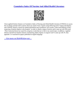 Cumulative Index Of Nursing And Allied Health Literature
I have applied limiters features on Cumulative Index of Nursing and Allied Health Literature (CINHAL) to access
free of charge journals and to narrow down my search. First, I typed–in the following terms 'respect and dignity'
into CINHAL launch a search for related information and it produced 1,023 results, I then used different words '
respecting of patient dignity in the hospital ' in order to obtain a range of articles and it came up with 990 result
.Then I narrowed down my search by using key words that are is link to my search topic, in addition, I applied
abstract and full text limiters features 'maintaining elderly dignity in surgical ward' it came up with 38. (See
appendix 1) I searched for papers published in english language
... Get more on HelpWriting.net ...
 