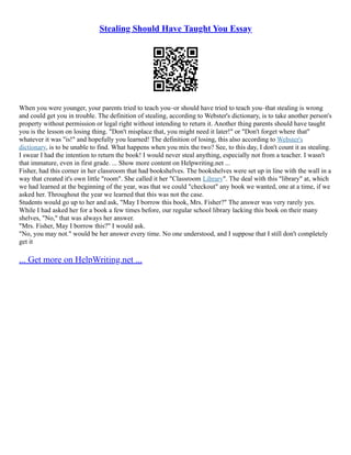 Stealing Should Have Taught You Essay
When you were younger, your parents tried to teach you–or should have tried to teach you–that stealing is wrong
and could get you in trouble. The definition of stealing, according to Webster's dictionary, is to take another person's
property without permission or legal right without intending to return it. Another thing parents should have taught
you is the lesson on losing thing. "Don't misplace that, you might need it later!" or "Don't forget where that"
whatever it was "is!" and hopefully you learned! The definition of losing, this also according to Webster's
dictionary, is to be unable to find. What happens when you mix the two? See, to this day, I don't count it as stealing.
I swear I had the intention to return the book! I would never steal anything, especially not from a teacher. I wasn't
that immature, even in first grade. ... Show more content on Helpwriting.net ...
Fisher, had this corner in her classroom that had bookshelves. The bookshelves were set up in line with the wall in a
way that created it's own little "room". She called it her "Classroom Library". The deal with this "library" at, which
we had learned at the beginning of the year, was that we could "checkout" any book we wanted, one at a time, if we
asked her. Throughout the year we learned that this was not the case.
Students would go up to her and ask, "May I borrow this book, Mrs. Fisher?" The answer was very rarely yes.
While I had asked her for a book a few times before, our regular school library lacking this book on their many
shelves, "No," that was always her answer.
"Mrs. Fisher, May I borrow this?" I would ask.
"No, you may not." would be her answer every time. No one understood, and I suppose that I still don't completely
get it
... Get more on HelpWriting.net ...
 