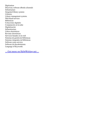Digitization
Discovery software eBooks eJournals
Infrastructure
Integrated library systems
Libraries
Library management systems
Web based services
Bibliotecas
Colecciones digitales
Computación en la nube
Digitalización
Infraestructura
Libros electrónicos
Revistas electrónicas
Servicios basados en la web
Sistemas de gestión de bibliotecas
Sistemas integrados de bibliotecas
Software como servicio
Software de discubrimiento
Language of Keywords:
... Get more on HelpWriting.net ...
 
