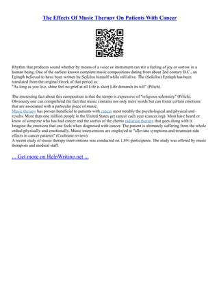 The Effects Of Music Therapy On Patients With Cancer
Rhythm that produces sound whether by means of a voice or instrument can stir a feeling of joy or sorrow in a
human being. One of the earliest known complete music compositions dating from about 2nd century B.C., an
Epitaph believed to have been written by Seikilos himself while still alive. The (Seikilos) Epitaph has been
translated from the original Greek of that period as:
"As long as you live, shine feel no grief at all Life is short Life demands its toll" (Pilich).
The interesting fact about this composition is that the tempo is expressive of "religious solemnity" (Pilich).
Obviously one can comprehend the fact that music contains not only mere words but can foster certain emotions
that are associated with a particular piece of music.
Music therapy has proven beneficial to patients with cancer most notably the psychological and physical end–
results. More than one million people in the United States get cancer each year (cancer.org). Most have heard or
know of someone who has had cancer and the stories of the chemo radiation therapy that goes along with it.
Imagine the emotions that one feels when diagnosed with cancer. The patient is ultimately suffering from the whole
ordeal physically and emotionally. Music interventions are employed to "alleviate symptoms and treatment side
effects in cancer patients" (Cochrane review).
A recent study of music therapy interventions was conducted on 1,891 participants. The study was offered by music
therapists and medical staff.
... Get more on HelpWriting.net ...
 