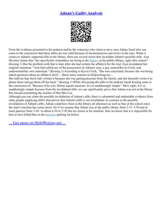 Adnan's Guilty Analysis
From the evidence presented in the podcast and by the witnesses who claim to have seen Adnan Syed who can
come to the conclusion that these alibis are not valid because of inconsistencies and errors in the case. When it
comes to Adnan's supposed alibi at the library, there are several errors that invalidate Adnan's possible alibi. Asia
Mcclain claims that "she specifically remembers me being at the library, at the public library, right after school."
(Koenig 1) But the problem with that is later after she had written the affidavit for the trial, Asia invalidated her
original statement. "Asia had called one of the prosecutors in Adnan's case, a guy named Kevin Urick, and
undermined her own statement." (Koenig 1) According to Kevin Urick, "She was concerned, because she was being
asked questions about an affidavit she'd ... Show more content on Helpwriting.net ...
She told me that she'd only written it because she was getting pressure from the family, and she basically wrote it to
please them and get them off her back." (Koenig 1) While discussing the alibi in the podcast Sarah Koenig came to
the conclusion of, "Because if he was, library equals innocent. It's so maddeningly simple." She's right, it is so
maddeningly simple because from the invalidated alibi, we can significantly prove that Adnan was not at the library
but instead committing the murder of Hae Min Lee.
Although you can claim the possible invalidation of Adnan's alibi, there is substantial and undeniable evidence from
other people supplying alibi's that proves that Adnan's alibi is not invalidated. In contrast to the possible
invalidation of Adnan's alibi, Adnan could have been at the library all afternoon as well as Hae at the school since
the state's timeline has some errors. So if we assume that Adnan was at the public library from 2:15–3:30 and at
track practice from 3:30– to about 4:30 or 5:30 like he claims in his timeline, then we know that it is impossible for
him to have killed Hae in the best buy parking lot before
... Get more on HelpWriting.net ...
 