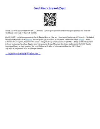 Ncu Library Research Paper
Reach Out with a question to the NCU Librarian. Explain your question and answer you received and how that
facilitated your used of the NCU Library.
On 11/03/17 I verbally communicated with Taylor Duncan. She is a Librarian at Northcentral University. We talked
about our experience as a librarian. Several years ago, I worked at Savannah Technical College library. I was a
Librarian for two years. Savannah Technical College Library is very similar to a Public Library and North Central
Library is completely online. Taylor is an Instructional design librarian. She helps students and the NCU faculty
integrates library in their courses. She provided me with a lot of information about the NCU library.
My week 4 assignment have an example on how
... Get more on HelpWriting.net ...
 
