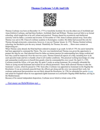 Thomas Cochrane 's Life And Life
Thomas Cochrane was born on December 14, 1775 in Annsfield, Scotland. He was the eldest son of Archibald and
Anna Gilchrist Cochrane, and had three brothers: Archibald, Basil and William. Thomas received little to no formal
schooling, which taught him to be self–reliant and practical. Thomas shared his eccentricity and intellectual
curiosity with his father, a scientist and inventor. In November of 1784, Anna Cochrane passed away. Soon after,
Thomas was sent to Mr. Chauvet's military academy in Kensington, London. His father had secured this role for
Thomas through aristocratic connections, however, it was not Thomas' dream. In 1792, Thomas finished military
schooling, but decided to join the navy instead. Thankfully for Thomas, his uncle, ... Show more content on
Helpwriting.net ...
When Thomas came aboard, the Hind had been ordered to prepare to go south. In fall of 1793, his uncle learned he
had been appointed to command the Thetis. The crew was transferred and Thomas was given the opportunity to
prepare the ship for sea. Had inherited from his father an intense passion for understanding how things worked and
how they could be improved. Over the next two years, Thomas learned all aspects of a ship, including how to do
each specialist trade and how to handle a boat in all weather conditions. This practical working knowledge of a ship
and seamanship would prove to benefit him greatly when he commanded his own vessel. On April 13, 1795,
Cochrane joined the Africa, a 64–gun ship. He spent 5 weeks as acting lieutenant. He eventually reboarded the
Thetis as acting second lieutenant and waited for an official promotion. These skills allowed Thomas to take the
lieutenant 's exams, which he passed in 1796. Soon after, Cochrane was appointed as lieutenant on the flagship the
Resolution. It was an extremely peaceful boat; the officers got along and the crew was enjoyed their work, but
cochrane understood that promotion was not likely aboard the Resolution. In 1798, he reboarded his uncles frigate
and sailed for EnglanD where he was appointed eighth lieutenant on Lord Keith's flagship HMS Barfleur, serving in
the Mediterranean.
Because of his natural independent disposition, Cochrane never failed to irritate some of the
... Get more on HelpWriting.net ...
 