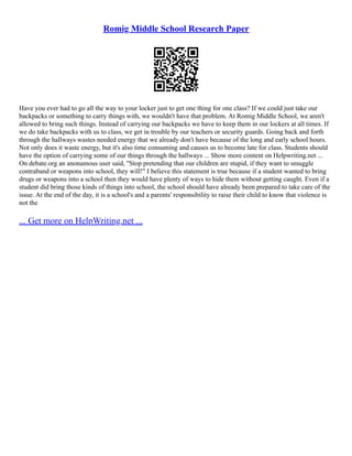 Romig Middle School Research Paper
Have you ever had to go all the way to your locker just to get one thing for one class? If we could just take our
backpacks or something to carry things with, we wouldn't have that problem. At Romig Middle School, we aren't
allowed to bring such things. Instead of carrying our backpacks we have to keep them in our lockers at all times. If
we do take backpacks with us to class, we get in trouble by our teachers or security guards. Going back and forth
through the hallways wastes needed energy that we already don't have because of the long and early school hours.
Not only does it waste energy, but it's also time consuming and causes us to become late for class. Students should
have the option of carrying some of our things through the hallways ... Show more content on Helpwriting.net ...
On debate.org an anonamous user said, "Stop pretending that our children are stupid, if they want to smuggle
contraband or weapons into school, they will!" I believe this statement is true because if a student wanted to bring
drugs or weapons into a school then they would have plenty of ways to hide them without getting caught. Even if a
student did bring those kinds of things into school, the school should have already been prepared to take care of the
issue. At the end of the day, it is a school's and a parents' responsibility to raise their child to know that violence is
not the
... Get more on HelpWriting.net ...
 