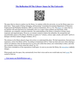 The Reflection Of The Library Space In The University
The space that we chose to explore was the library. As students within the university, we use the library space on a
daily basis. "Space speak of being, belonging, and becoming" (Australian Government Department of Education
Employment and Workplace Relations, 2009, as cited in Giamminuti, 2013, p. 52). The library is a space that we
are familiar with and expected to be comfortable with. It is a space where students can find books, study,
collaborate, use computers, and print materials. Our understanding of the library is limited to it being a quiet,
respected, and organized space. However, we instead, wanted to explore the unfamiliar, the unexpected, and
uncomfortable aspects of the library. We'd like to explore its "volumes, colours, light, sounds, and smells" and be in
dialogue with these matters (Reggio Children, 2011).
The entrance to the library played a huge role on how we understand this place. We had expectations, from previous
experience, of how the library will be. According to Giamminuti (2013), "what one feels and views when entering a
school can influence what one then perceives as one's role within that school, one's relationship to others, and what
one eventually comes to know about the school" (p. 53).
These doors reminded us of the expectations it held upon. As soon as you enter the library, the atmosphere suddenly
changes.
When people enter the space, they automatically lower their voices and no one would make any loud sound. We
wanted to find out
... Get more on HelpWriting.net ...
 