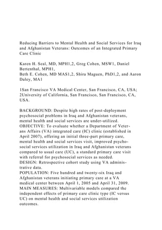 Reducing Barriers to Mental Health and Social Services for Iraq
and Afghanistan Veterans: Outcomes of an Integrated Primary
Care Clinic
Karen H. Seal, MD, MPH1,2, Greg Cohen, MSW1, Daniel
Bertenthal, MPH1,
Beth E. Cohen, MD MAS1,2, Shira Maguen, PhD1,2, and Aaron
Daley, MA1
1San Francisco VA Medical Center, San Francisco, CA, USA;
2University of California, San Francisco, San Francisco, CA,
USA.
BACKGROUND: Despite high rates of post-deployment
psychosocial problems in Iraq and Afghanistan veterans,
mental health and social services are under-utilized.
OBJECTIVE: To evaluate whether a Department of Veter-
ans Affairs (VA) integrated care (IC) clinic (established in
April 2007), offering an initial three-part primary care,
mental health and social services visit, improved psycho-
social services utilization in Iraq and Afghanistan veterans
compared to usual care (UC), a standard primary care visit
with referral for psychosocial services as needed.
DESIGN: Retrospective cohort study using VA adminis-
trative data.
POPULATION: Five hundred and twenty-six Iraq and
Afghanistan veterans initiating primary care at a VA
medical center between April 1, 2005 and April 31, 2009.
MAIN MEASURES: Multivariable models compared the
independent effects of primary care clinic type (IC versus
UC) on mental health and social services utilization
outcomes.
 