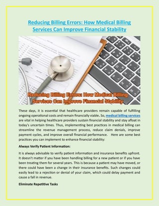 Reducing Billing Errors: How Medical Billing
Services Can Improve Financial Stability
These days, it is essential that healthcare providers remain capable of fulfilling
ongoing operational costs and remain financially viable. So, medical billing services
are vital in helping healthcare providers sustain financial stability and stay afloat in
today's uncertain times. Thus, implementing best practices in medical billing can
streamline the revenue management process, reduce claim denials, improve
payment cycles, and improve overall financial performance. Here are some best
practices you can implement to enhance financial stability:
Always Verify Patient Information:
It is always advisable to verify patient information and insurance benefits upfront.
It doesn't matter if you have been handling billing for a new patient or if you have
been treating them for several years. This is because a patient may have moved, or
there could have been a change in their insurance benefits. Such changes could
easily lead to a rejection or denial of your claim, which could delay payment and
cause a fall in revenue.
Eliminate Repetitive Tasks
 