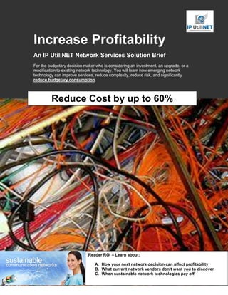 Increase Profitability
An IP UtiliNET Network Services Solution Brief
For the budgetary decision maker who is considering an investment, an upgrade, or a
modification to existing network technology. You will learn how emerging network
technology can improve services, reduce complexity, reduce risk, and significantly
reduce budgetary consumption.




         Reduce Cost by up to 60%




                             Reader ROI – Learn about:

                                A. How your next network decision can affect profitability
                                B. What current network vendors don’t want you to discover
                                C. When sustainable network technologies pay off
 