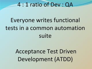 4 : 1 ratio of Dev : QA Everyone writes functional tests in a common automation suite  Acceptance Test Driven Development (ATDD) 