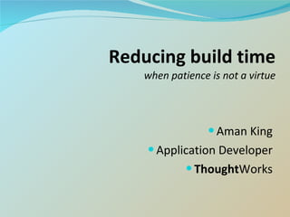 Reducing build time when patience is not a virtue Aman King Application Developer Thought Works 