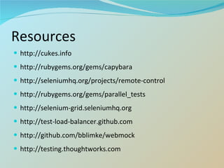 Resources http://cukes.info http://rubygems.org/gems/capybara http://seleniumhq.org/projects/remote-control http://rubygems.org/gems/parallel_tests http://selenium-grid.seleniumhq.org http://test-load-balancer.github.com http://github.com/bblimke/webmock http://testing.thoughtworks.com 