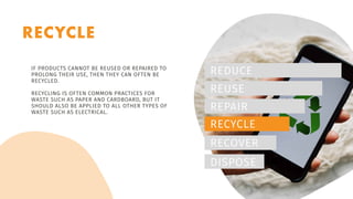 RECYCLE
REDUCE
REUSE
REPAIR
RECYCLE
RECOVER
DISPOSE
IF PRODUCTS CANNOT BE REUSED OR REPAIRED TO
PROLONG THEIR USE, THEN THEY CAN OFTEN BE
RECYCLED.
RECYCLING IS OFTEN COMMON PRACTICES FOR
WASTE SUCH AS PAPER AND CARDBOARD, BUT IT
SHOULD ALSO BE APPLIED TO ALL OTHER TYPES OF
WASTE SUCH AS ELECTRICAL.
 