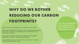 WE ALL HAVE A RESPONSIBILITY TO PROTECT OUR PLANET.
THERE ARE COMMERCIAL BENEFITS TOO, PURCHASING DECISIONS
NOW TAKE ACCOUNT OF ENVIRONMENTAL CREDENTIALS OF A
POTENTIAL SUPPLIER.
DONE RIGHT, MAKING CHANGES TO REDUCE YOUR CARBON
EMISSIONS CAN SAVE YOUR BUSINESS MONEY.
THE GOVERNMENTS 2035 TARGET IS ¾ OF THE WAY TO THEIR
TARGET OF NET ZERO BY 2050.
WHY DO WE BOTHER
REDUCING OUR CARBON
FOOTPRINTS? ‘THE UK GOVERNMENT
HAS COMMITTED TO
A 78% REDUCTION IN
EMISSIONS BY 2035*’
*FACT SOURCED FROM HTTPS://WWW.GOV.UK/GOVERNMENT/NEWS/UK-ENSHRINES-NEW-TARGET-IN-LAW-TO-
SLASH-EMISSIONS-BY-78-BY-2035
 