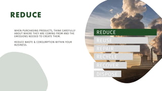 REDUCE
REDUCE
REUSE
REPAIR
RECYCLE
RECOVER
DISPOSE
WHEN PURCHASING PRODUCTS, THINK CAREFULLY
ABOUT WHERE THEY ARE COMING FROM AND THE
EMISSIONS NEEDED TO CREATE THEM.
REDUCE WASTE & CONSUMPTION WITHIN YOUR
BUSINESS.
 