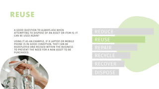 REUSE
REDUCE
REUSE
REPAIR
RECYCLE
RECOVER
DISPOSE
A GOOD QUESTION TO ALWAYS ASK WHEN
ATTEMPTING TO DISPOSE OF AN ASSET OR ITEM IS: IT
CAN BE USED AGAIN?
USING IT AS AN EXAMPLE, IF A LAPTOP OR MOBILE
PHONE IS IN GOOD CONDITION, THEY CAN BE
REDEPLOYED AND REUSED WITHIN THE BUSINESS
TO PREVENT THE NEED FOR A NEW ASSET TO BE
PURCHASED.
 