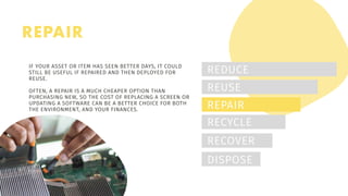 REPAIR
REDUCE
REUSE
REPAIR
RECYCLE
RECOVER
DISPOSE
IF YOUR ASSET OR ITEM HAS SEEN BETTER DAYS, IT COULD
STILL BE USEFUL IF REPAIRED AND THEN DEPLOYED FOR
REUSE.
OFTEN, A REPAIR IS A MUCH CHEAPER OPTION THAN
PURCHASING NEW, SO THE COST OF REPLACING A SCREEN OR
UPDATING A SOFTWARE CAN BE A BETTER CHOICE FOR BOTH
THE ENVIRONMENT, AND YOUR FINANCES.
 