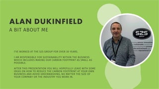 ALAN DUKINFIELD
A BIT ABOUT ME
I’VE WORKED AT THE S2S GROUP FOR OVER 30 YEARS.
I AM RESPONSIBLE FOR SUSTAINABILITY WITHIN THE BUSINESS
WHICH INCLUDES MAKING OUR CARBON FOOTPRINT AS SMALL AS
POSSIBLE.
AFTER THIS PRESENTATION YOU WILL HOPEFULLY LEAVE WITH SOME
IDEAS ON HOW TO REDUCE THE CARBON FOOTPRINT AT YOUR OWN
BUSINESS AND AVOID GREENWASHING, NO MATTER THE SIZE OF
YOUR COMPANY OR THE INDUSTRY YOU WORK IN.
 
