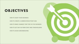 HOW TO AUDIT YOUR BUSINESS
HOW TO CREATE A CARBON REDUCTION PLAN
HOW TO MAKE CHANGES THAT STAY IN THE BUSINESS
HOW TO GET BUY-IN FROM STAFF AND STAKEHOLDERS
HOW TO AVOID GREENWASHING
OBJECTIVES
 