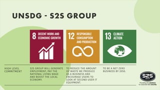 UNSDG - S2S GROUP
S2S GROUP WILL GENERATE
EMPLOYMENT, PAY THE
NATIONAL LIVING WAGE
AND BOOST THE LOCAL
ECONOMY.
TO REDUCE THE AMOUNT
OF WASTE WE PRODUCE
AS A BUSINESS AND
ENCOURAGE USERS TO
LOOK AT SECOND USER IT
EQUIPMENT.
TO BE A NET ZERO
BUSINESS BY 2050.
HIGH LEVEL
COMMITMENT
 