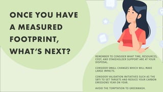 ONCE YOU HAVE
A MEASURED
FOOTPRINT,
WHAT’S NEXT? REMEMBER TO CONSIDER WHAT TIME, RESOURCES,
COST, AND STAKEHOLDER SUPPORT ARE AT YOUR
DISPOSAL.
CONSIDER SMALL CHANGES WHICH WILL MAKE
LARGE IMPACTS.
CONSIDER VALIDATION INITIATIVES SUCH AS THE
SBTI TO SET TARGETS AND REDUCE YOUR CARBON
EMISSIONS YEAR ON YEAR.
AVOID THE TEMPTATION TO GREENWASH.
 