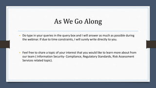 As We Go Along
• Do type in your queries in the query box and I will answer as much as possible during
the webinar. If due to time constraints, I will surely write directly to you.
• Feel free to share a topic of your interest that you would like to learn more about from
our team ( Information Security- Compliance, Regulatory Standards, Risk Assessment
Services related topic).
 