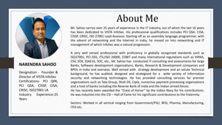 About Me
NARENDRA SAHOO
Mr. Sahoo carries over 25 years of experience in the IT industry, out of which the last 16 years
has been dedicated to VISTA InfoSec. His professional qualifications includes PCI QSA, CISA,
CISSP, CRISC, ISO 27001 Lead Assessor. Starting off as an assembly language programmer, with
the advent of networking and the Internet in India, he moved on into networking and IT
management of which InfoSec was a natural progression.
A very well versed professional with proficiency in globally recognized standards such as
ISO27001, PCI DSS, ITIL/ISO 20000, COBIT and many international regulations such as HIPAA,
CSV, SOX, SSAE16, SOC, etc., Mr. Sahoo has conducted IT consulting and assessments for large
Banks, Software development organizations, Banks, Research & Development companies and
BPOs in India and overseas. Well versed with strategy development and an astute Technical
background, he has audited, designed and strategized for a wide variety of Information
security and networking technologies. He has provided consulting services for premier
organizations such as Tata Group, Shell Oil, Cipla, numerous payment processing organizations
and a host of banks including the Reserve Bank of India and the Indian armed forces.
He has recently been awarded the “Crest of Honor” by the Indian Navy for his contributions.
He was inducted into the CSI – Hall of Fame for his significant contributions to the fraternity.
Sectors: Worked in all vertical ranging from Government/PSU, BFSI, Pharma, Manufacturing,
ITES etc.
Designation - Founder &
Director of VISTA InfoSec
Certifications- PCI QPA,
PCI QSA, CISSP, CISA,
CRISC, ISO27001 LA
Industry Experience-25
Years
 