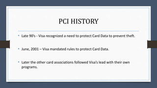 PCI HISTORY
• Late 90’s - Visa recognized a need to protect Card Data to prevent theft.
• June, 2001 – Visa mandated rules to protect Card Data.
• Later the other card associations followed Visa’s lead with their own
programs.
 