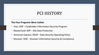 PCI HISTORY
The Four Programs Were Called:
• Visa: CISP – Cardholder Information Security Program
• MasterCard: SDP – Site Data Protection
• American Express: DSOP - Data Security Operating Policy
• Discover: DISC - Discover Information Security & Compliance
 
