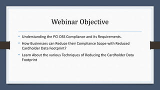 Webinar Objective
• Understanding the PCI DSS Compliance and its Requirements.
• How Businesses can Reduce their Compliance Scope with Reduced
Cardholder Data Footprint?
• Learn About the various Techniques of Reducing the Cardholder Data
Footprint
 