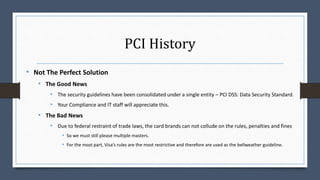 PCI History
• Not The Perfect Solution
• The Good News
• The security guidelines have been consolidated under a single entity – PCI DSS: Data Security Standard.
• Your Compliance and IT staff will appreciate this.
• The Bad News
• Due to federal restraint of trade laws, the card brands can not collude on the rules, penalties and fines
• So we must still please multiple masters.
• For the most part, Visa’s rules are the most restrictive and therefore are used as the bellweather guideline.
 