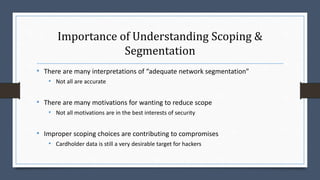 Importance of Understanding Scoping &
Segmentation
• There are many interpretations of “adequate network segmentation”
• Not all are accurate
• There are many motivations for wanting to reduce scope
• Not all motivations are in the best interests of security
• Improper scoping choices are contributing to compromises
• Cardholder data is still a very desirable target for hackers
 